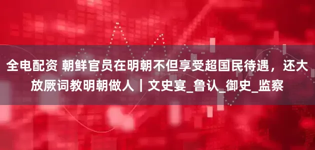 全电配资 朝鲜官员在明朝不但享受超国民待遇，还大放厥词教明朝做人｜文史宴_鲁认_御史_监察