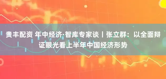 贵丰配资 年中经济·智库专家谈丨张立群：以全面辩证眼光看上半年中国经济形势