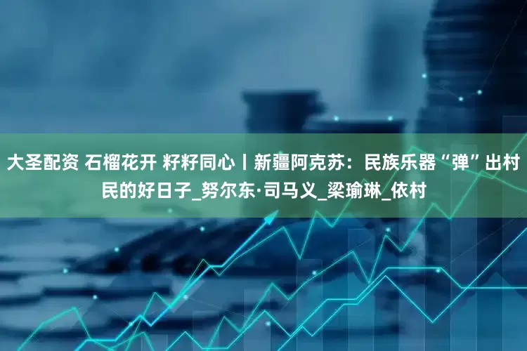 大圣配资 石榴花开 籽籽同心丨新疆阿克苏：民族乐器“弹”出村民的好日子_努尔东·司马义_梁瑜琳_依村