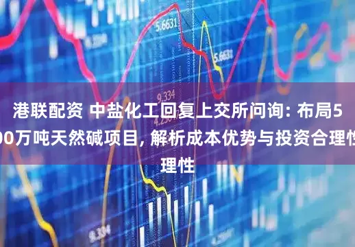 港联配资 中盐化工回复上交所问询: 布局500万吨天然碱项目, 解析成本优势与投资合理性