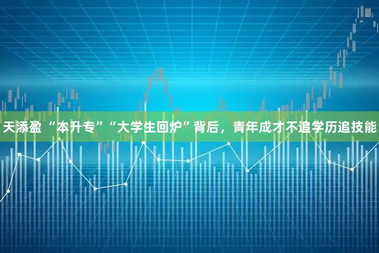 天添盈 “本升专”“大学生回炉”背后，青年成才不追学历追技能
