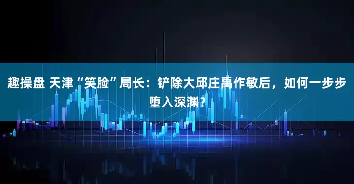 趣操盘 天津“笑脸”局长：铲除大邱庄禹作敏后，如何一步步堕入深渊？