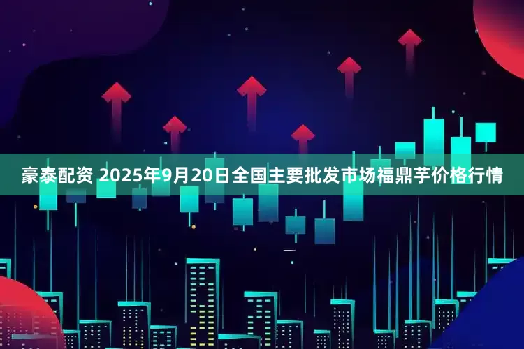 豪泰配资 2025年9月20日全国主要批发市场福鼎芋价格行情