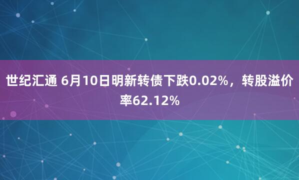 世纪汇通 6月10日明新转债下跌0.02%，转股溢价率62.12%