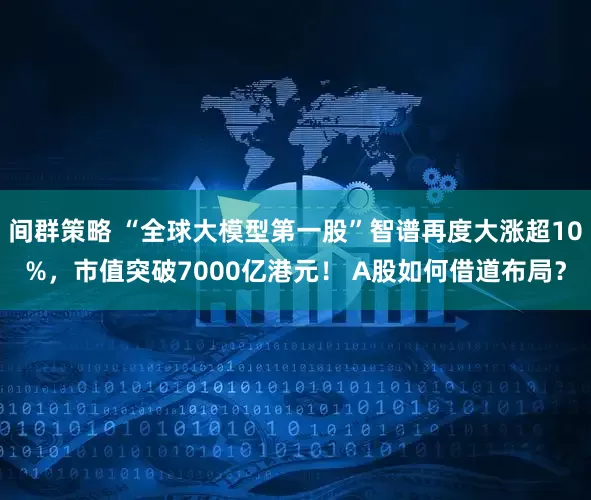 间群策略 “全球大模型第一股”智谱再度大涨超10%，市值突破7000亿港元！ A股如何借道布局？
